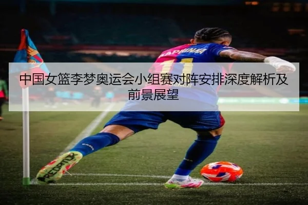 中国女篮李梦奥运会小组赛对阵安排深度解析及前景展望